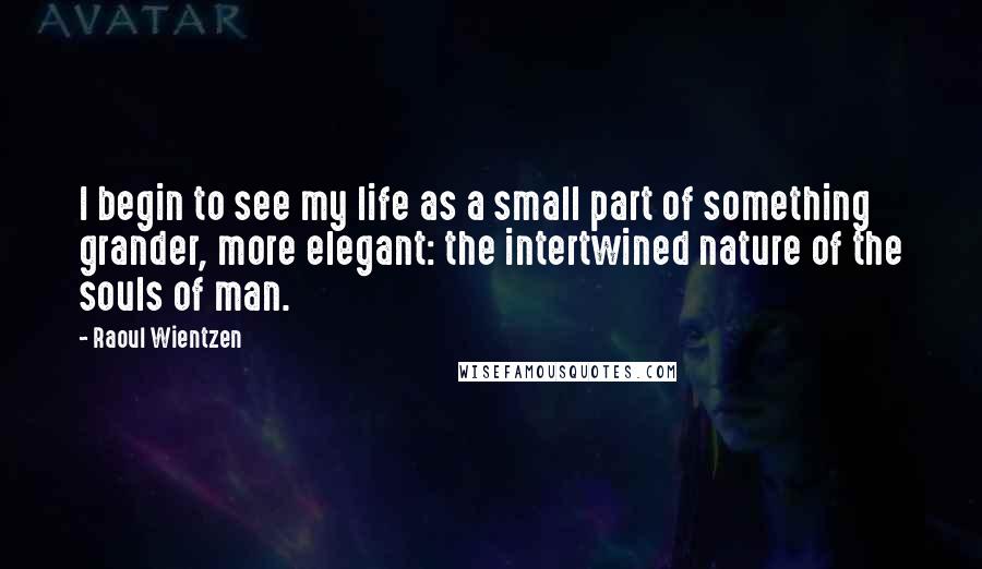 Raoul Wientzen Quotes: I begin to see my life as a small part of something grander, more elegant: the intertwined nature of the souls of man.