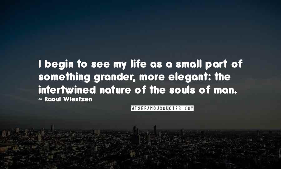 Raoul Wientzen Quotes: I begin to see my life as a small part of something grander, more elegant: the intertwined nature of the souls of man.