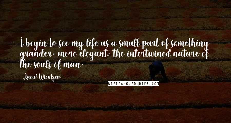 Raoul Wientzen Quotes: I begin to see my life as a small part of something grander, more elegant: the intertwined nature of the souls of man.