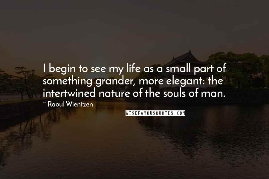 Raoul Wientzen Quotes: I begin to see my life as a small part of something grander, more elegant: the intertwined nature of the souls of man.