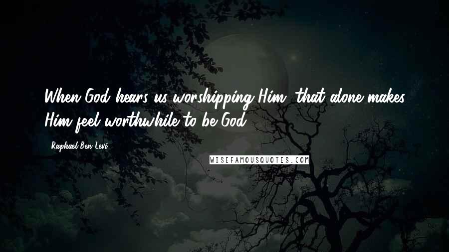 Raphael Ben Levi Quotes: When God hears us worshipping Him, that alone makes Him feel worthwhile to be God!