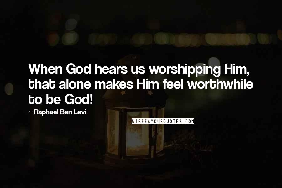 Raphael Ben Levi Quotes: When God hears us worshipping Him, that alone makes Him feel worthwhile to be God!