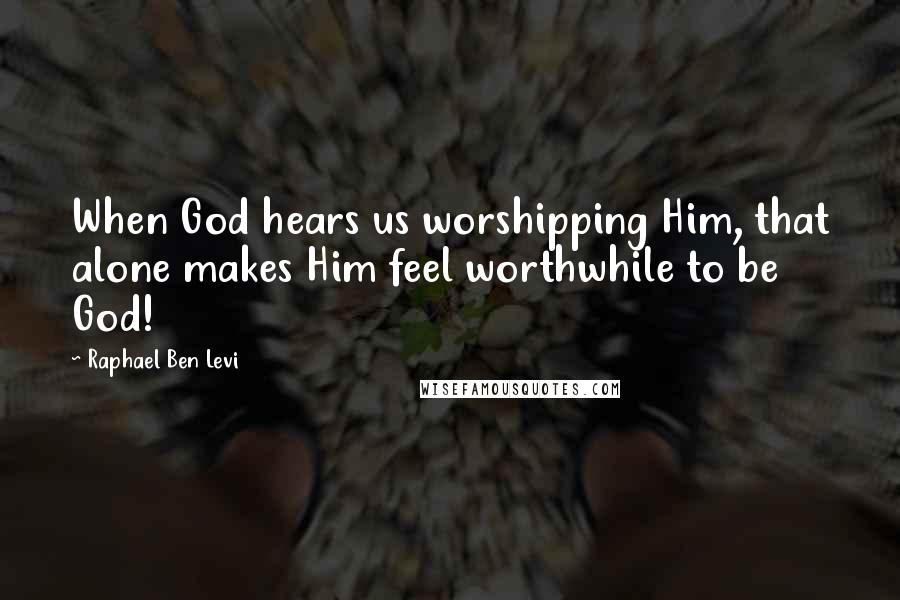 Raphael Ben Levi Quotes: When God hears us worshipping Him, that alone makes Him feel worthwhile to be God!