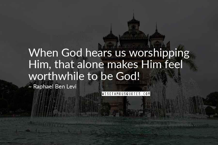 Raphael Ben Levi Quotes: When God hears us worshipping Him, that alone makes Him feel worthwhile to be God!