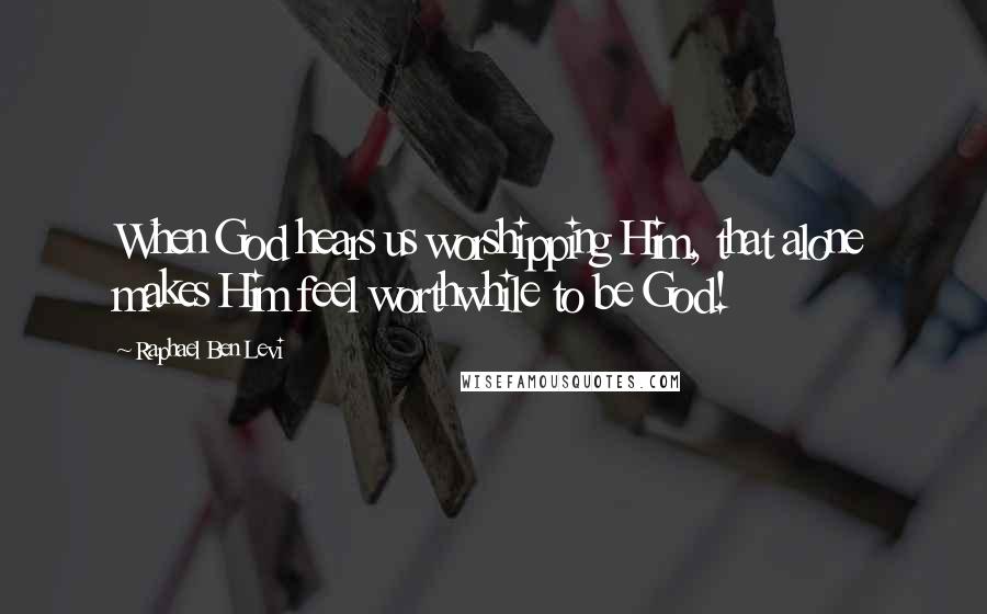 Raphael Ben Levi Quotes: When God hears us worshipping Him, that alone makes Him feel worthwhile to be God!