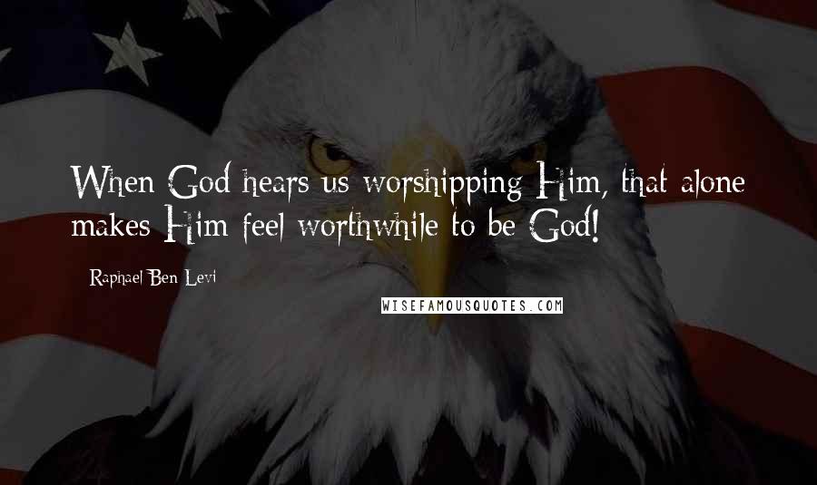 Raphael Ben Levi Quotes: When God hears us worshipping Him, that alone makes Him feel worthwhile to be God!