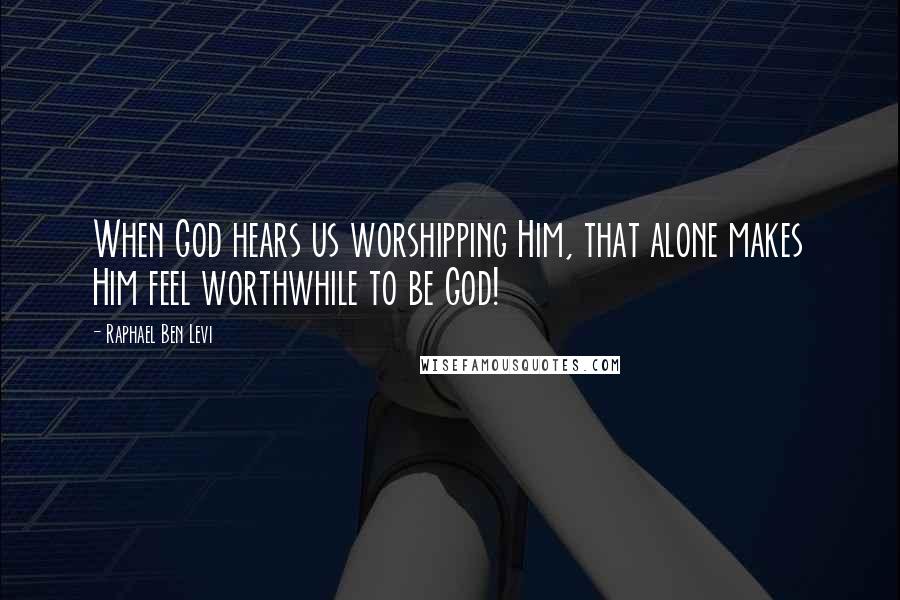 Raphael Ben Levi Quotes: When God hears us worshipping Him, that alone makes Him feel worthwhile to be God!