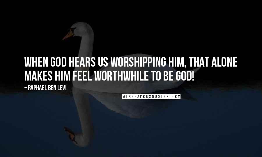 Raphael Ben Levi Quotes: When God hears us worshipping Him, that alone makes Him feel worthwhile to be God!