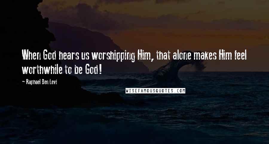 Raphael Ben Levi Quotes: When God hears us worshipping Him, that alone makes Him feel worthwhile to be God!
