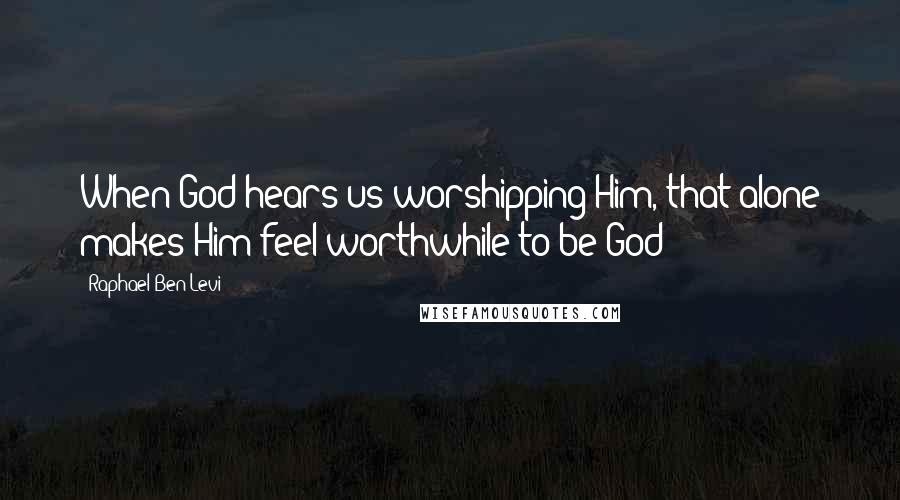 Raphael Ben Levi Quotes: When God hears us worshipping Him, that alone makes Him feel worthwhile to be God!