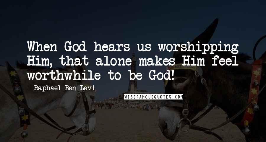 Raphael Ben Levi Quotes: When God hears us worshipping Him, that alone makes Him feel worthwhile to be God!