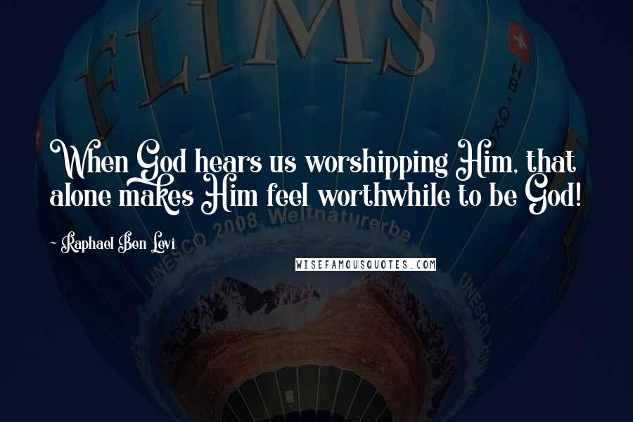 Raphael Ben Levi Quotes: When God hears us worshipping Him, that alone makes Him feel worthwhile to be God!