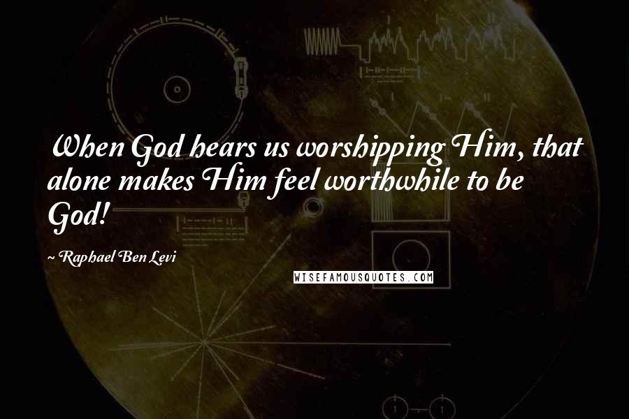 Raphael Ben Levi Quotes: When God hears us worshipping Him, that alone makes Him feel worthwhile to be God!