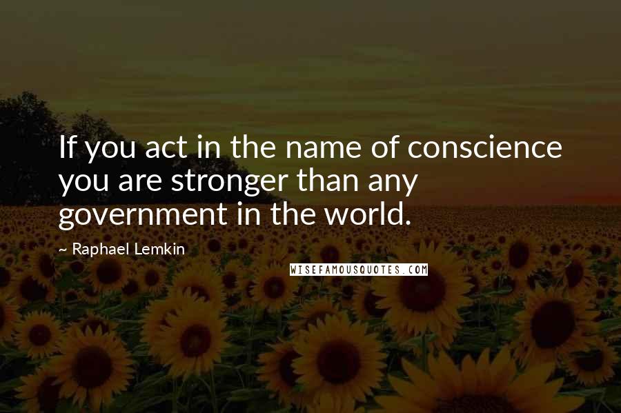 Raphael Lemkin Quotes: If you act in the name of conscience you are stronger than any government in the world.