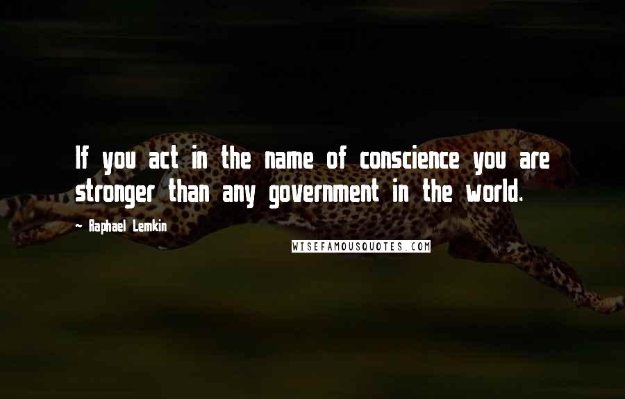 Raphael Lemkin Quotes: If you act in the name of conscience you are stronger than any government in the world.