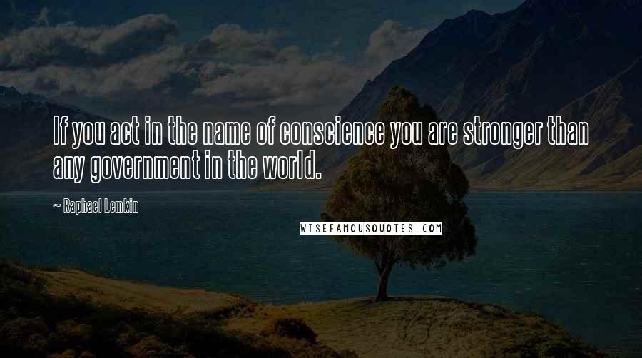 Raphael Lemkin Quotes: If you act in the name of conscience you are stronger than any government in the world.