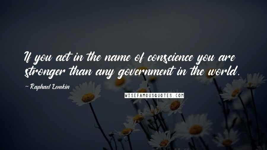 Raphael Lemkin Quotes: If you act in the name of conscience you are stronger than any government in the world.