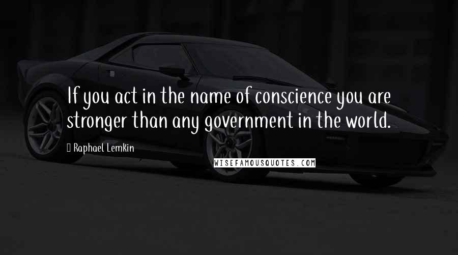 Raphael Lemkin Quotes: If you act in the name of conscience you are stronger than any government in the world.