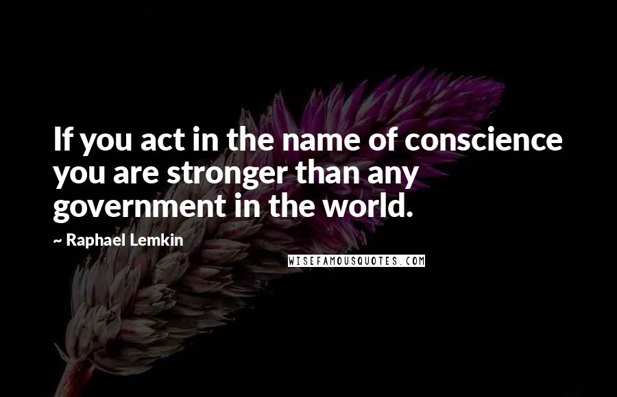 Raphael Lemkin Quotes: If you act in the name of conscience you are stronger than any government in the world.