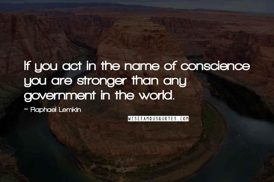 Raphael Lemkin Quotes: If you act in the name of conscience you are stronger than any government in the world.