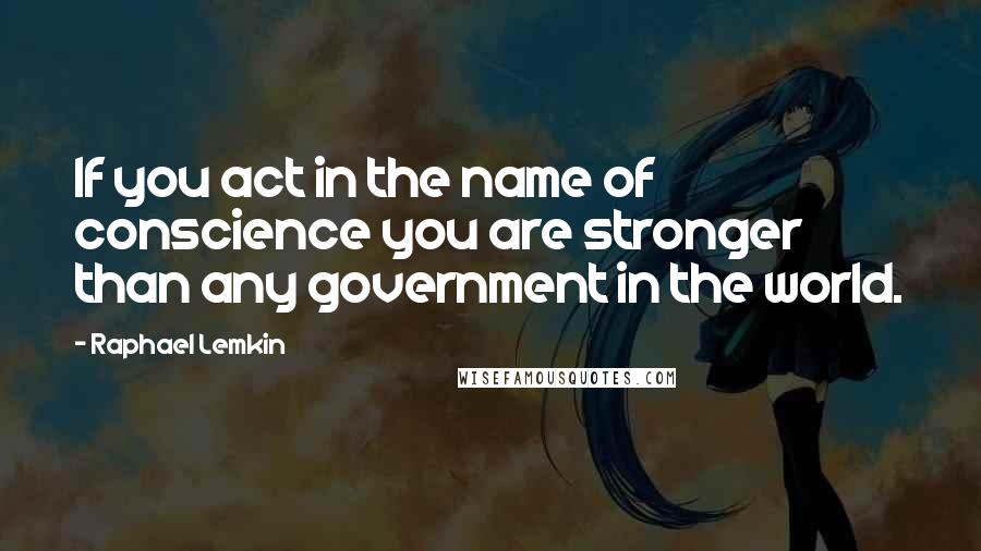 Raphael Lemkin Quotes: If you act in the name of conscience you are stronger than any government in the world.