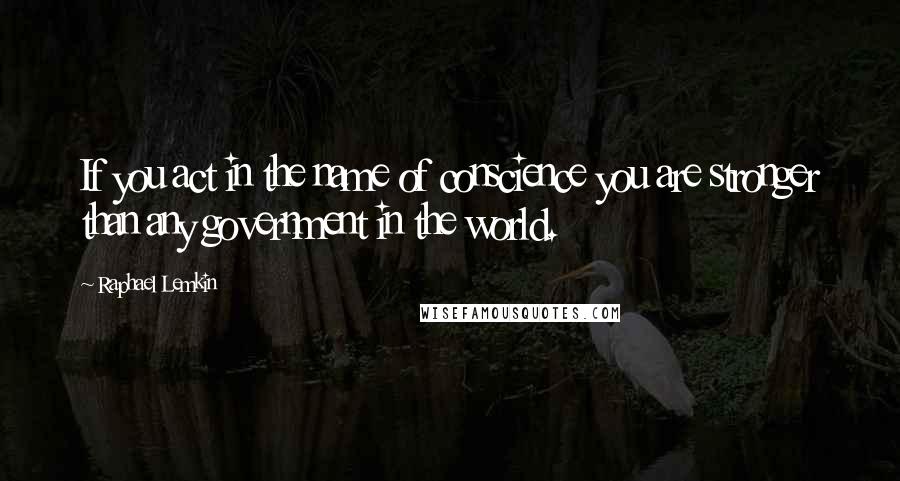 Raphael Lemkin Quotes: If you act in the name of conscience you are stronger than any government in the world.