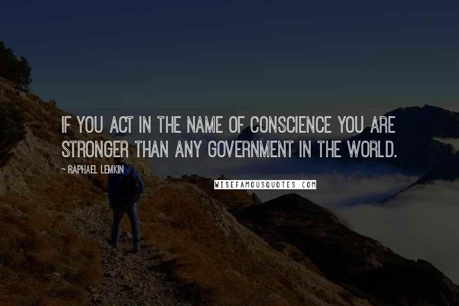 Raphael Lemkin Quotes: If you act in the name of conscience you are stronger than any government in the world.