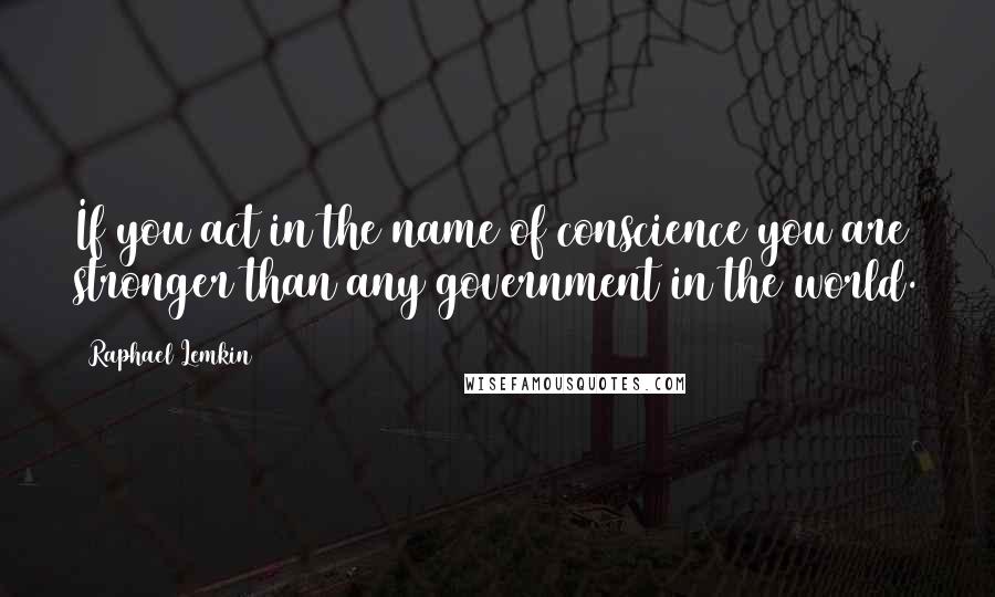 Raphael Lemkin Quotes: If you act in the name of conscience you are stronger than any government in the world.