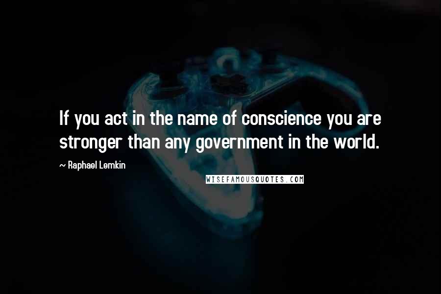 Raphael Lemkin Quotes: If you act in the name of conscience you are stronger than any government in the world.