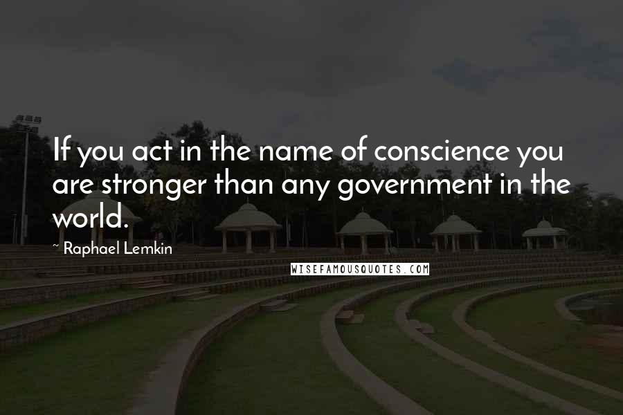 Raphael Lemkin Quotes: If you act in the name of conscience you are stronger than any government in the world.