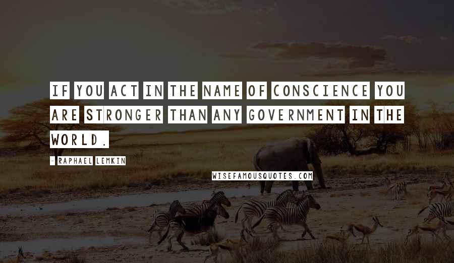 Raphael Lemkin Quotes: If you act in the name of conscience you are stronger than any government in the world.