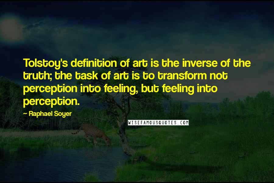 Raphael Soyer Quotes: Tolstoy's definition of art is the inverse of the truth; the task of art is to transform not perception into feeling, but feeling into perception.