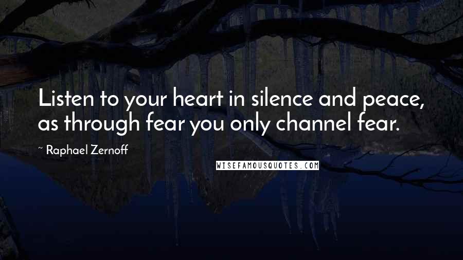 Raphael Zernoff Quotes: Listen to your heart in silence and peace, as through fear you only channel fear.