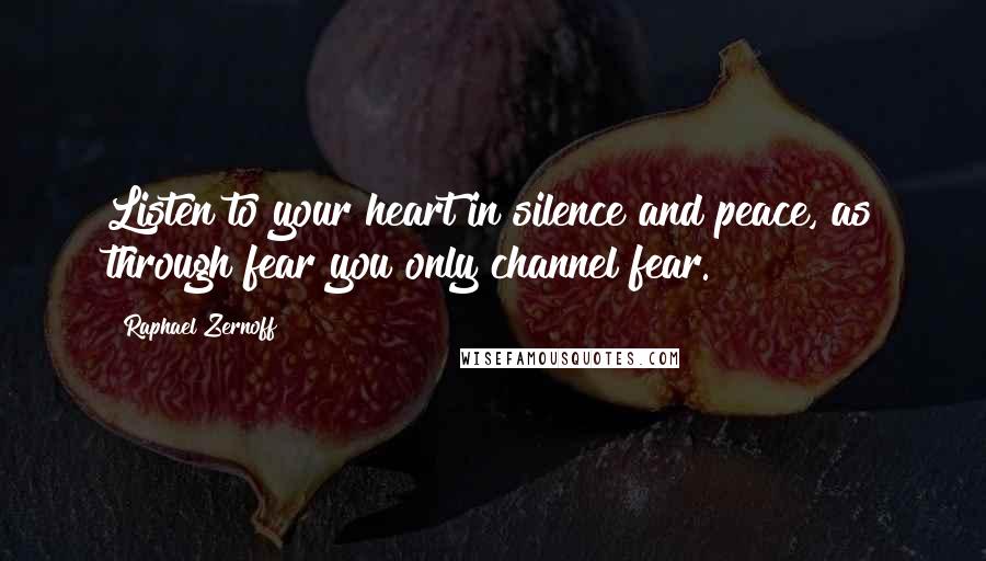 Raphael Zernoff Quotes: Listen to your heart in silence and peace, as through fear you only channel fear.