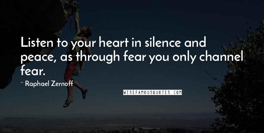 Raphael Zernoff Quotes: Listen to your heart in silence and peace, as through fear you only channel fear.