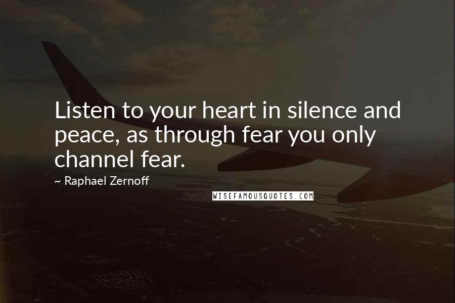 Raphael Zernoff Quotes: Listen to your heart in silence and peace, as through fear you only channel fear.