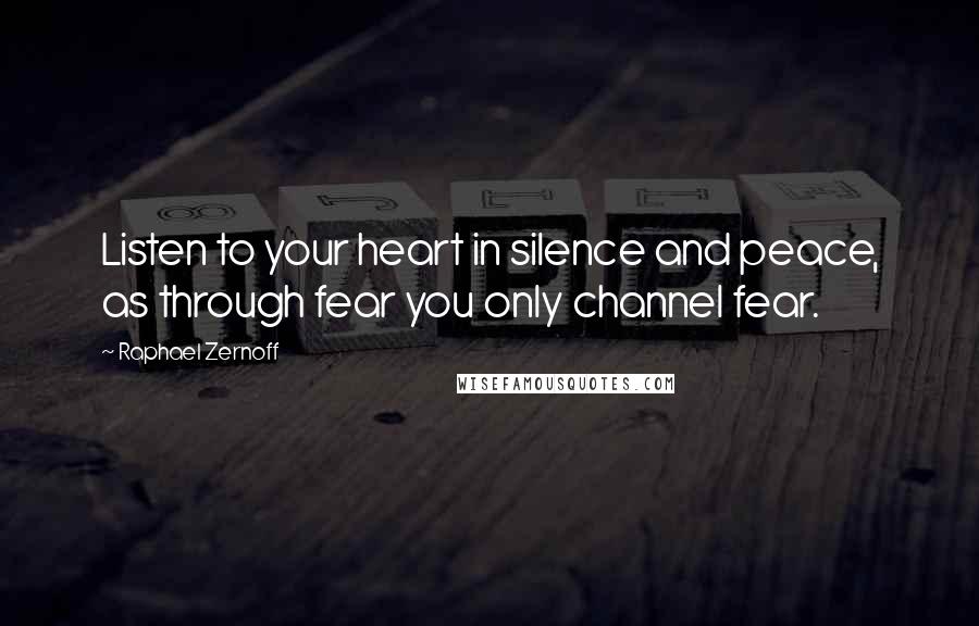 Raphael Zernoff Quotes: Listen to your heart in silence and peace, as through fear you only channel fear.