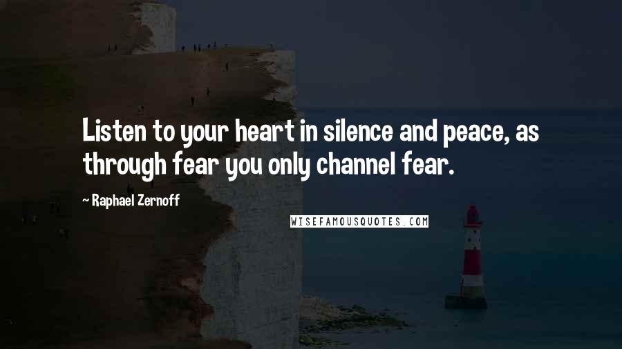 Raphael Zernoff Quotes: Listen to your heart in silence and peace, as through fear you only channel fear.