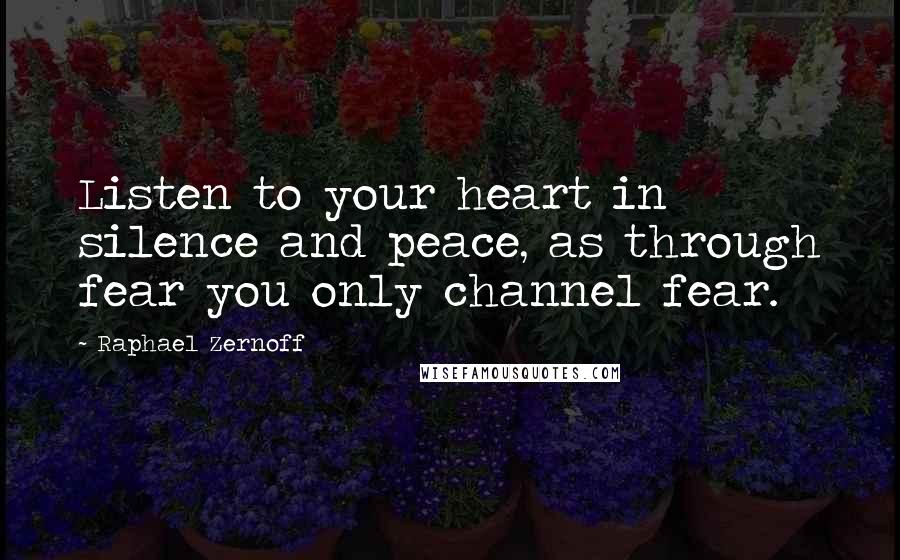 Raphael Zernoff Quotes: Listen to your heart in silence and peace, as through fear you only channel fear.