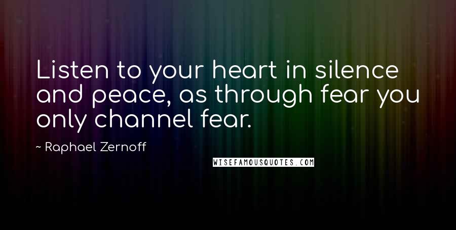 Raphael Zernoff Quotes: Listen to your heart in silence and peace, as through fear you only channel fear.