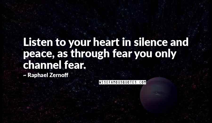 Raphael Zernoff Quotes: Listen to your heart in silence and peace, as through fear you only channel fear.