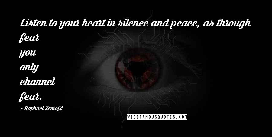 Raphael Zernoff Quotes: Listen to your heart in silence and peace, as through fear you only channel fear.