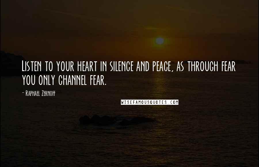 Raphael Zernoff Quotes: Listen to your heart in silence and peace, as through fear you only channel fear.