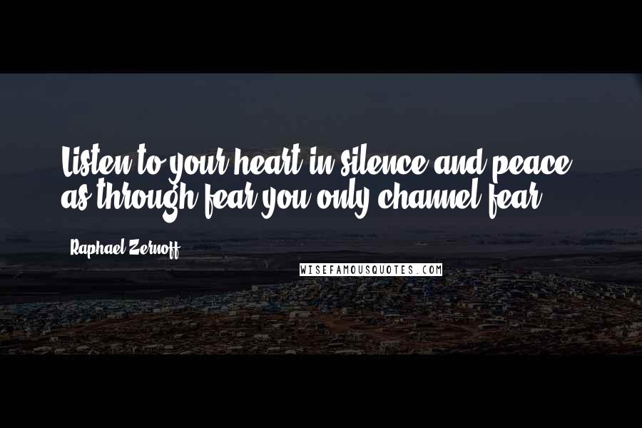 Raphael Zernoff Quotes: Listen to your heart in silence and peace, as through fear you only channel fear.