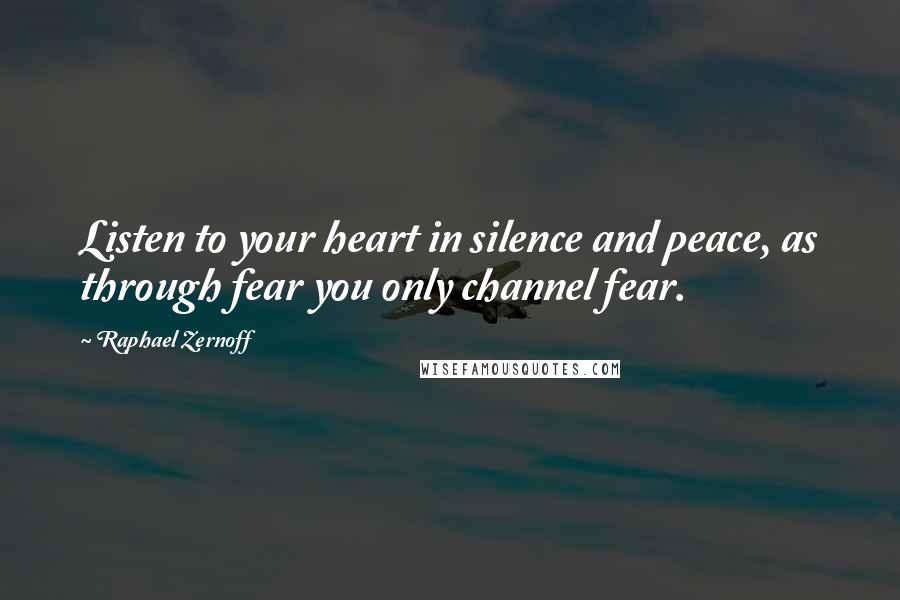 Raphael Zernoff Quotes: Listen to your heart in silence and peace, as through fear you only channel fear.