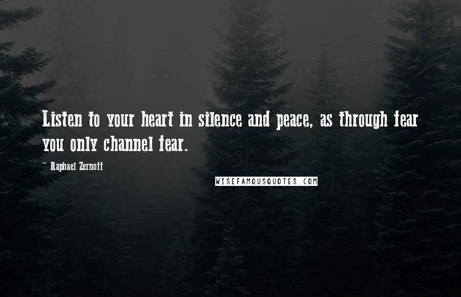 Raphael Zernoff Quotes: Listen to your heart in silence and peace, as through fear you only channel fear.