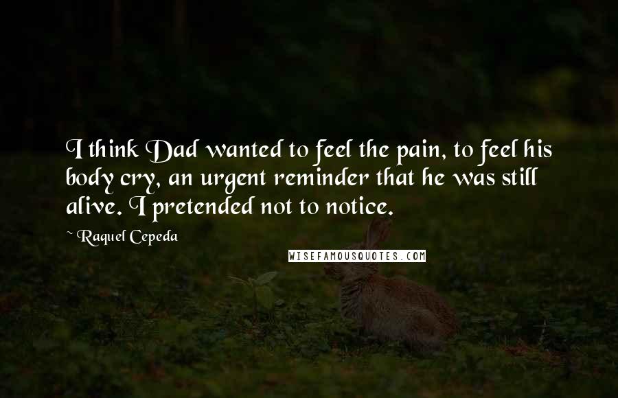 Raquel Cepeda Quotes: I think Dad wanted to feel the pain, to feel his body cry, an urgent reminder that he was still alive. I pretended not to notice.