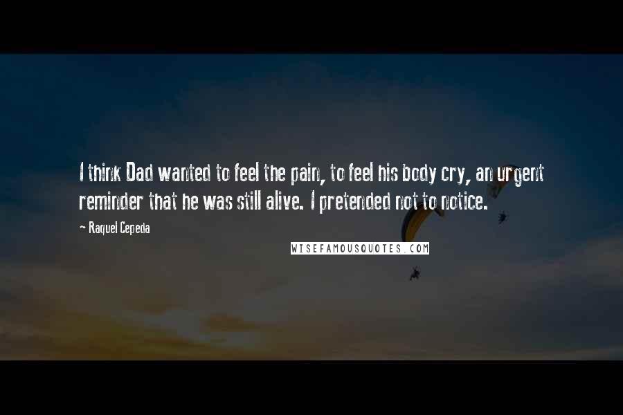 Raquel Cepeda Quotes: I think Dad wanted to feel the pain, to feel his body cry, an urgent reminder that he was still alive. I pretended not to notice.