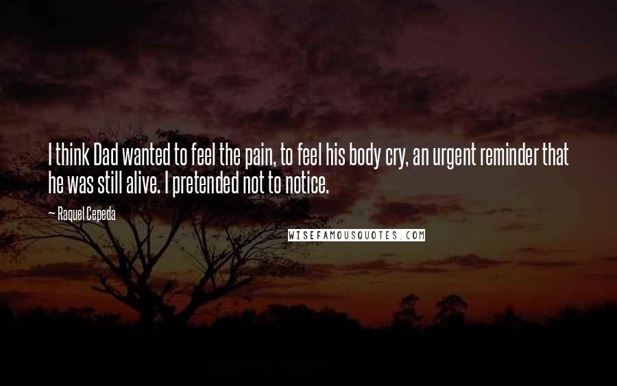 Raquel Cepeda Quotes: I think Dad wanted to feel the pain, to feel his body cry, an urgent reminder that he was still alive. I pretended not to notice.