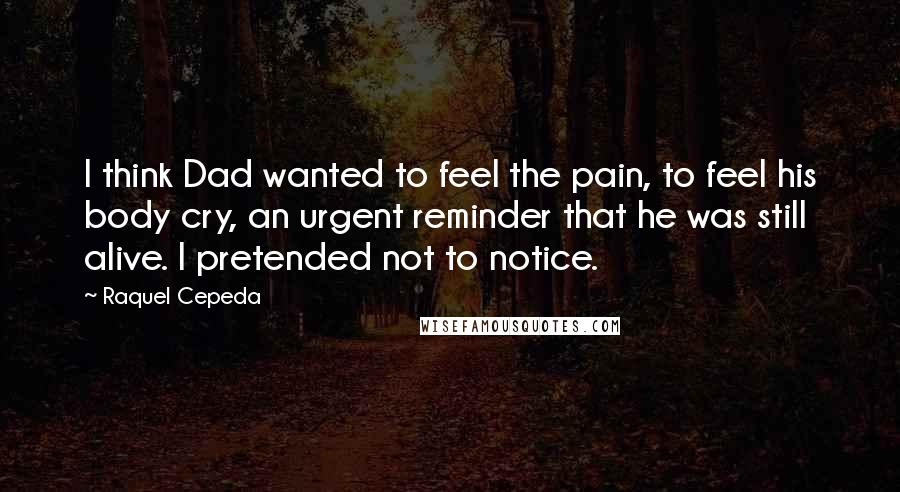 Raquel Cepeda Quotes: I think Dad wanted to feel the pain, to feel his body cry, an urgent reminder that he was still alive. I pretended not to notice.